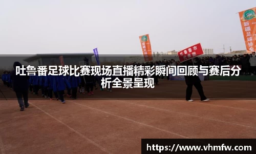 吐鲁番足球比赛现场直播精彩瞬间回顾与赛后分析全景呈现