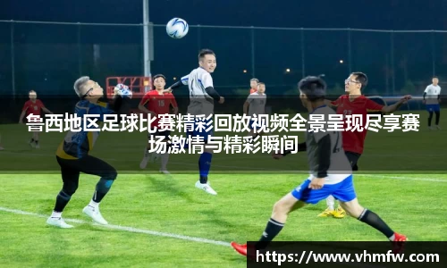 鲁西地区足球比赛精彩回放视频全景呈现尽享赛场激情与精彩瞬间