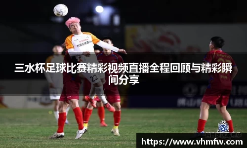 三水杯足球比赛精彩视频直播全程回顾与精彩瞬间分享