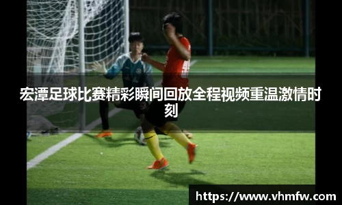 宏潭足球比赛精彩瞬间回放全程视频重温激情时刻