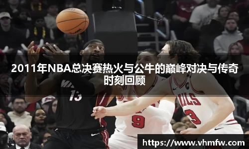 2011年NBA总决赛热火与公牛的巅峰对决与传奇时刻回顾