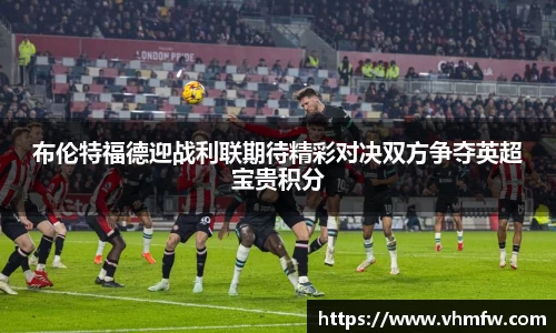 布伦特福德迎战利联期待精彩对决双方争夺英超宝贵积分