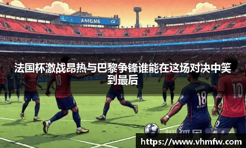 法国杯激战昂热与巴黎争锋谁能在这场对决中笑到最后