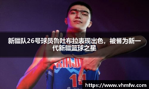 新疆队26号球员鲁吐布拉表现出色，被誉为新一代新疆篮球之星